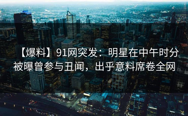 【爆料】91网突发：明星在中午时分被曝曾参与丑闻，出乎意料席卷全网