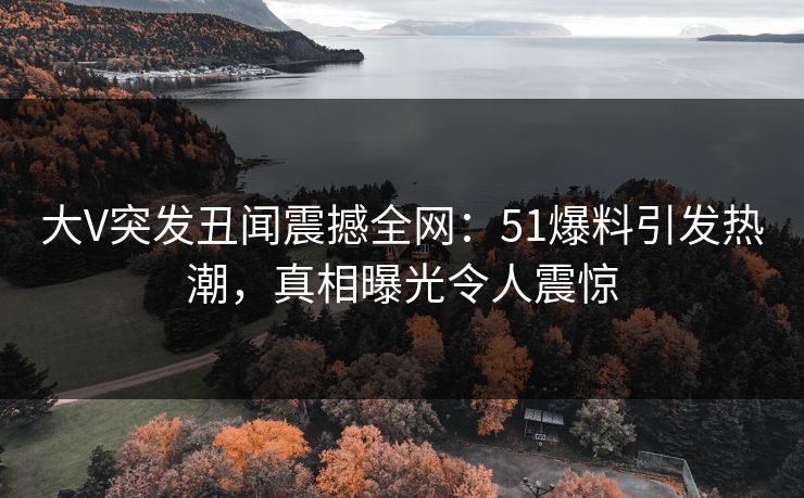 大V突发丑闻震撼全网：51爆料引发热潮，真相曝光令人震惊