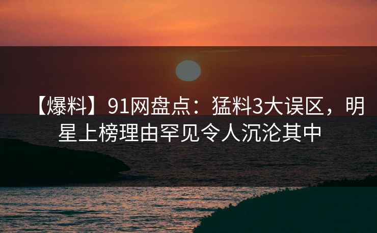 【爆料】91网盘点：猛料3大误区，明星上榜理由罕见令人沉沦其中