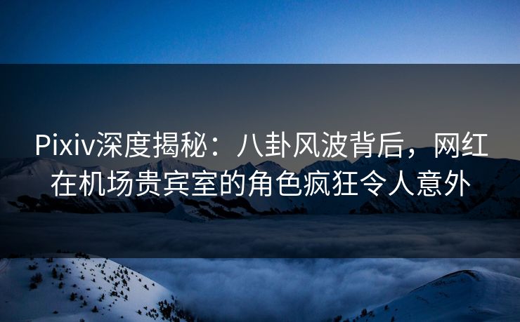Pixiv深度揭秘：八卦风波背后，网红在机场贵宾室的角色疯狂令人意外