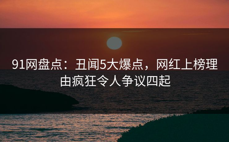 91网盘点：丑闻5大爆点，网红上榜理由疯狂令人争议四起
