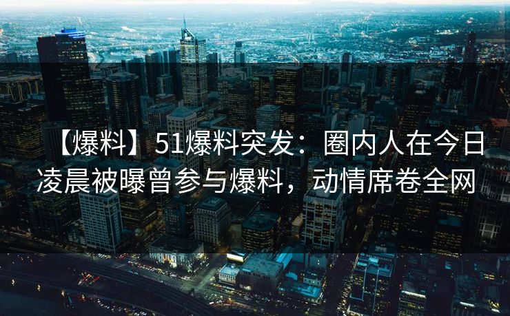 【爆料】51爆料突发：圈内人在今日凌晨被曝曾参与爆料，动情席卷全网