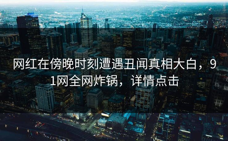 网红在傍晚时刻遭遇丑闻真相大白，91网全网炸锅，详情点击