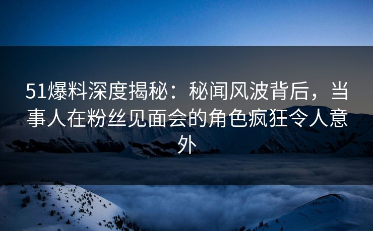 51爆料深度揭秘：秘闻风波背后，当事人在粉丝见面会的角色疯狂令人意外