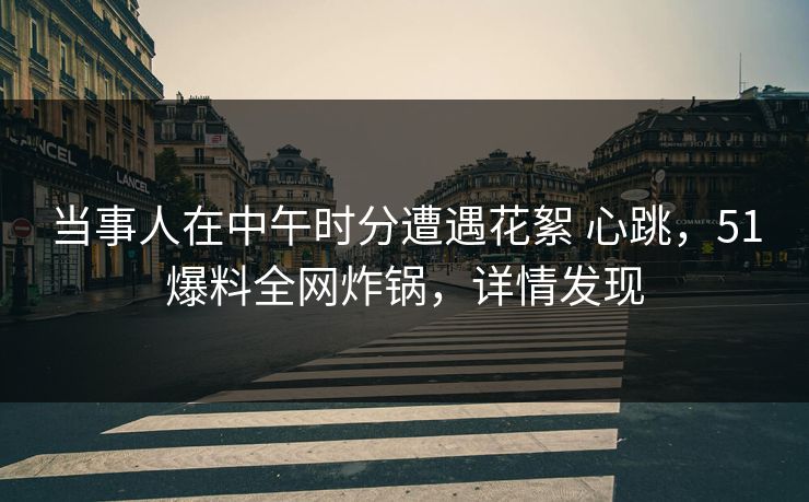 当事人在中午时分遭遇花絮 心跳，51爆料全网炸锅，详情发现