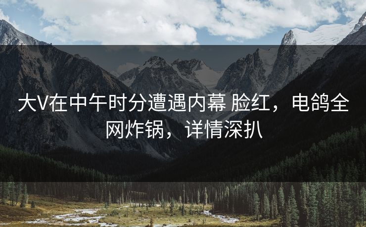 大V在中午时分遭遇内幕 脸红，电鸽全网炸锅，详情深扒