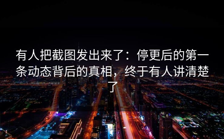 有人把截图发出来了：停更后的第一条动态背后的真相，终于有人讲清楚了