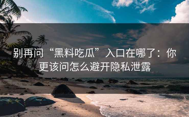 别再问“黑料吃瓜”入口在哪了：你更该问怎么避开隐私泄露