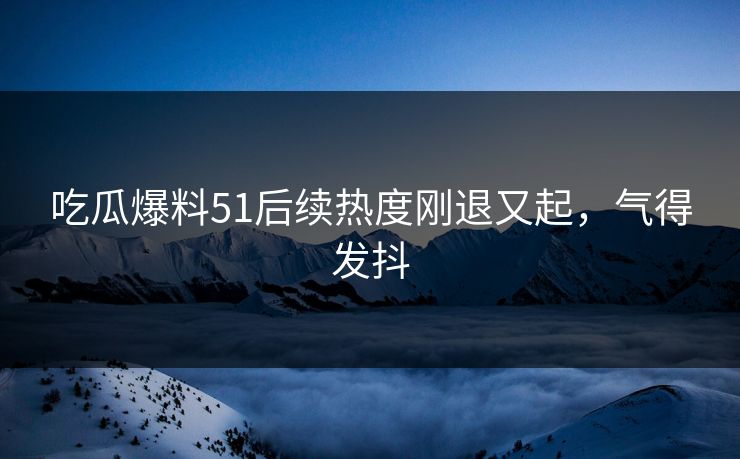 吃瓜爆料51后续热度刚退又起，气得发抖